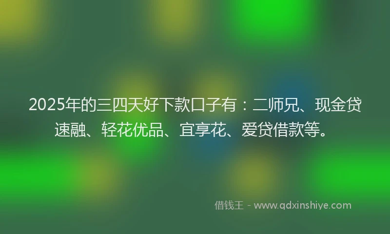 2025年的三四天好下款口子有：二师兄、现金贷速融、轻花优品、宜享花、爱贷借款等。