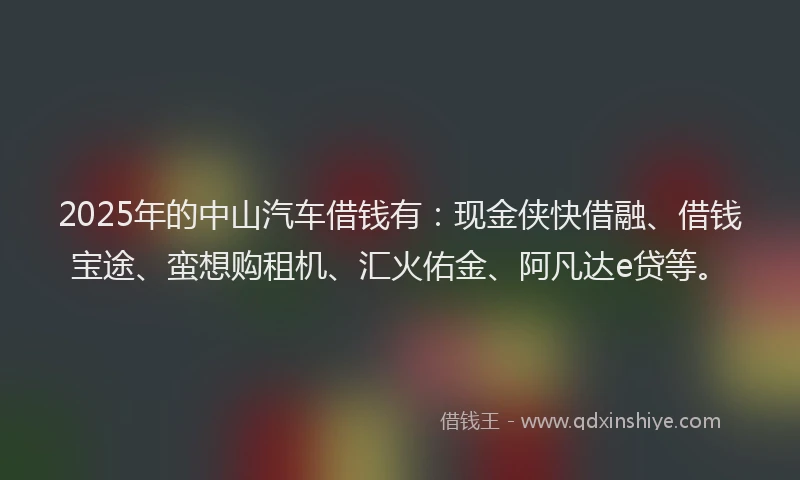 2025年的中山汽车借钱有：现金侠快借融、借钱宝途、蛮想购租机、汇火佑金、阿凡达e贷等。