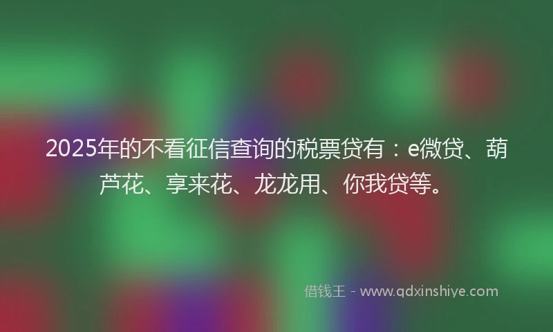 2025年的不看征信查询的税票贷有：e微贷、葫芦花、享来花、龙龙用、你我贷等。