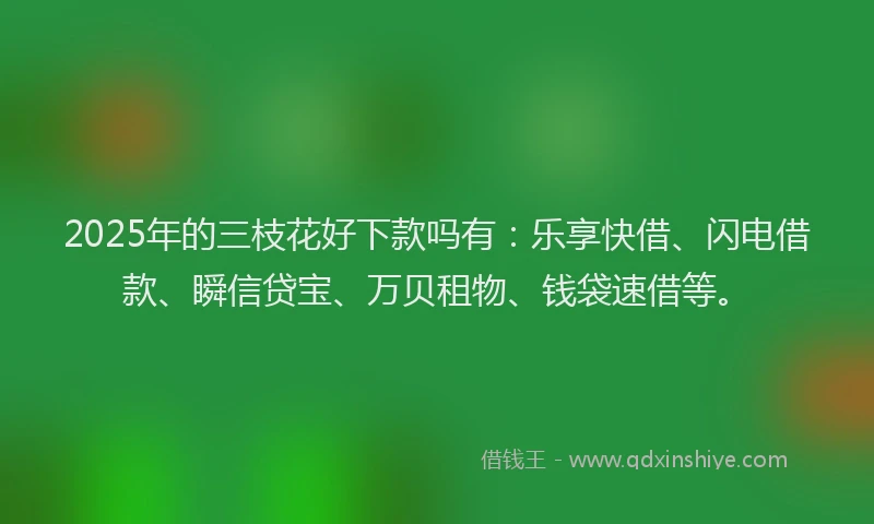 2025年的三枝花好下款吗有：乐享快借、闪电借款、瞬信贷宝、万贝租物、钱袋速借等。
