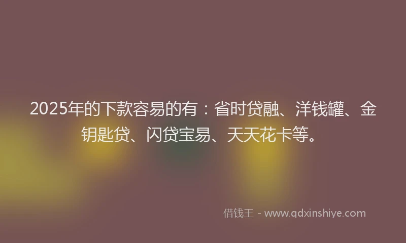 2025年的下款容易的有：省时贷融、洋钱罐、金钥匙贷、闪贷宝易、天天花卡等。