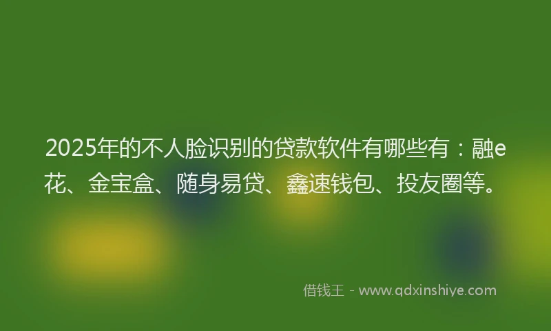 2025年的不人脸识别的贷款软件有哪些有：融e花、金宝盒、随身易贷、鑫速钱包、投友圈等。