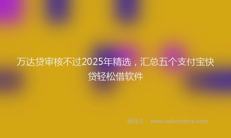 万达贷审核不过2025年精选，汇总五个支付宝快贷轻松借软件