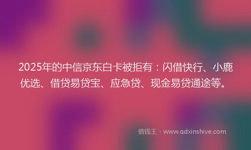 2025年的中信京东白卡被拒有:闪借快行、小鹿优选、借贷易贷宝、应急贷、现金易贷通途等。
