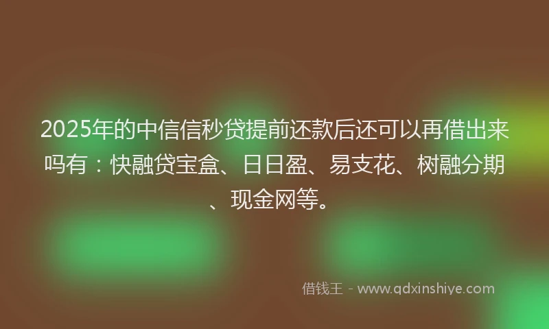 2025年的中信信秒贷提前还款后还可以再借出来吗有：快融贷宝盒、日日盈、易支花、树融分期、现金网等。