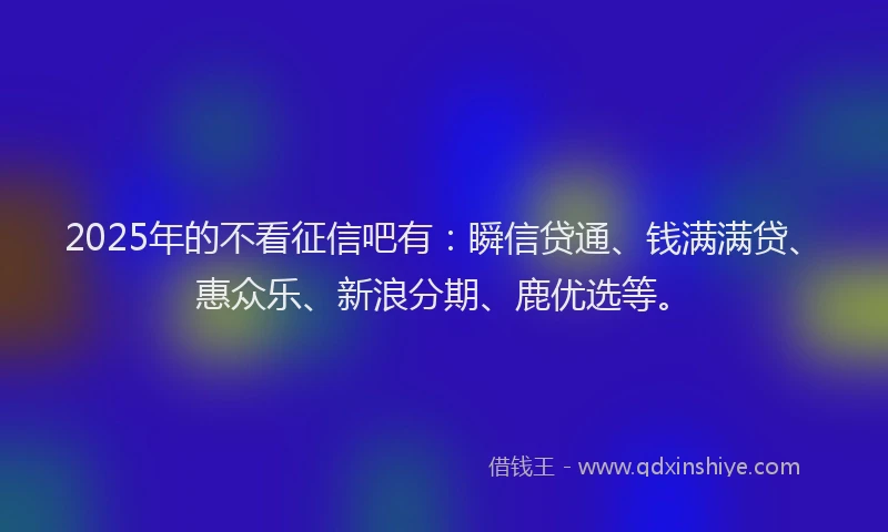 2025年的不看征信吧有：瞬信贷通、钱满满贷、惠众乐、新浪分期、鹿优选等。