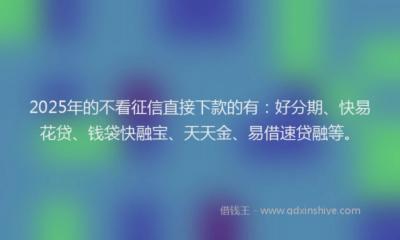 2025年的不看征信直接下款的有：好分期、快易花贷、钱袋快融宝、天天金、易借速贷融等。