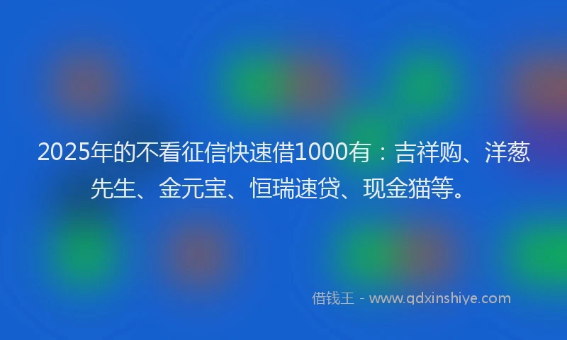 2025年的不看征信快速借1000有：吉祥购、洋葱先生、金元宝、恒瑞速贷、现金猫等。