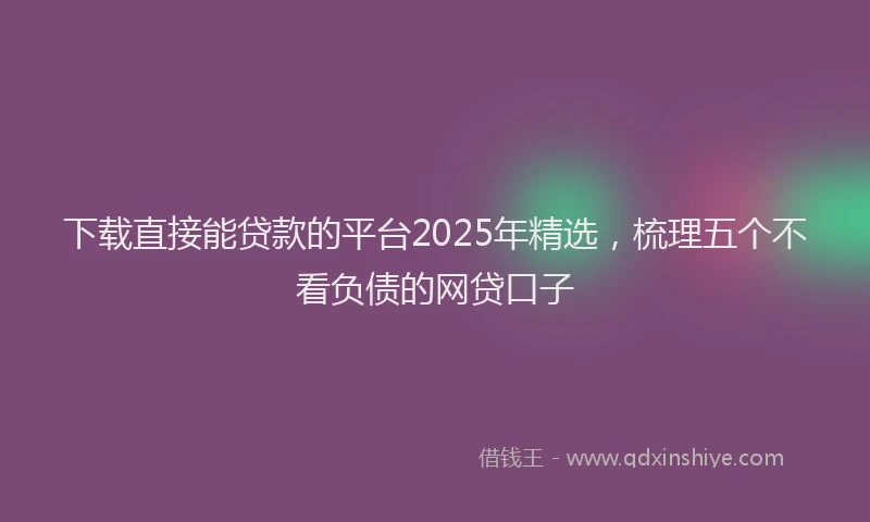 下载直接能贷款的平台2025年精选，梳理五个不看负债的网贷口子