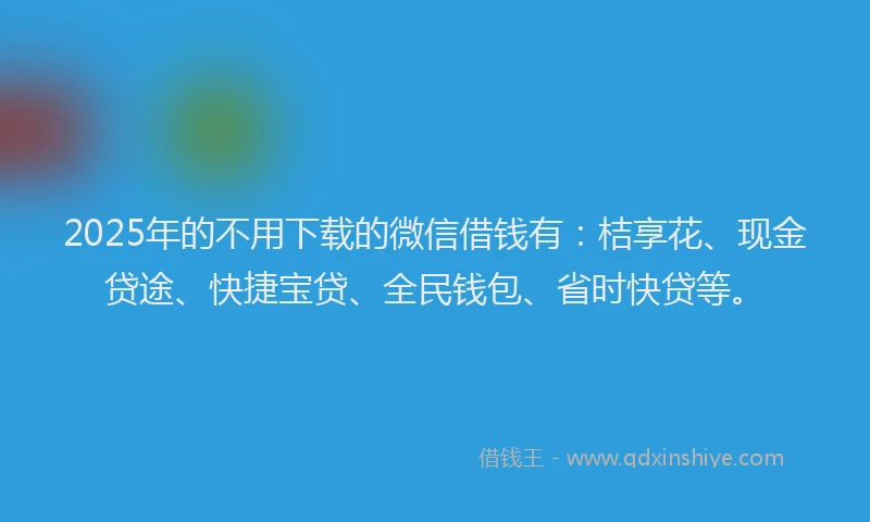 2025年的不用下载的微信借钱有：桔享花、现金贷途、快捷宝贷、全民钱包、省时快贷等。