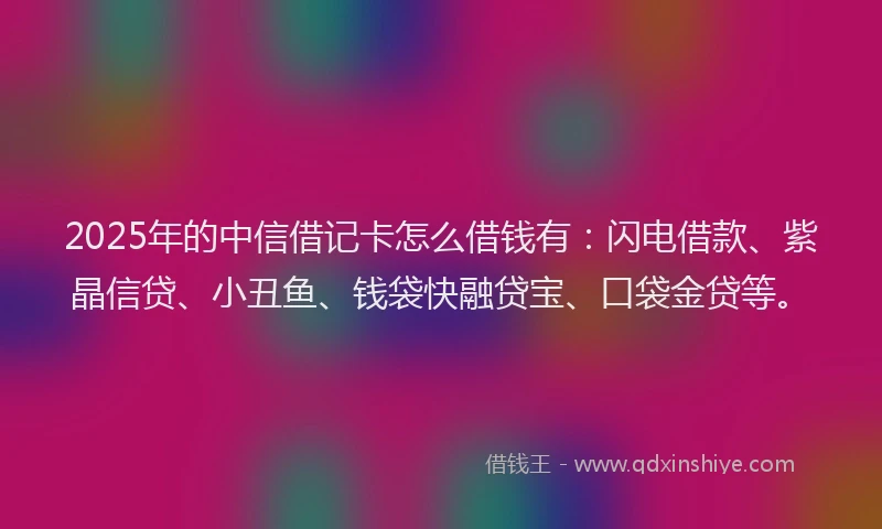 2025年的中信借记卡怎么借钱有：闪电借款、紫晶信贷、小丑鱼、钱袋快融贷宝、口袋金贷等。