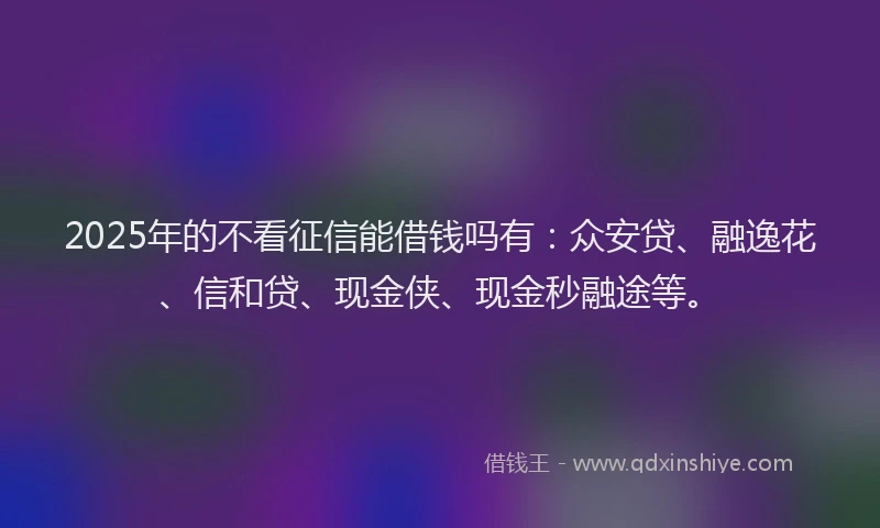 2025年的不看征信能借钱吗有：众安贷、融逸花、信和贷、现金侠、现金秒融途等。