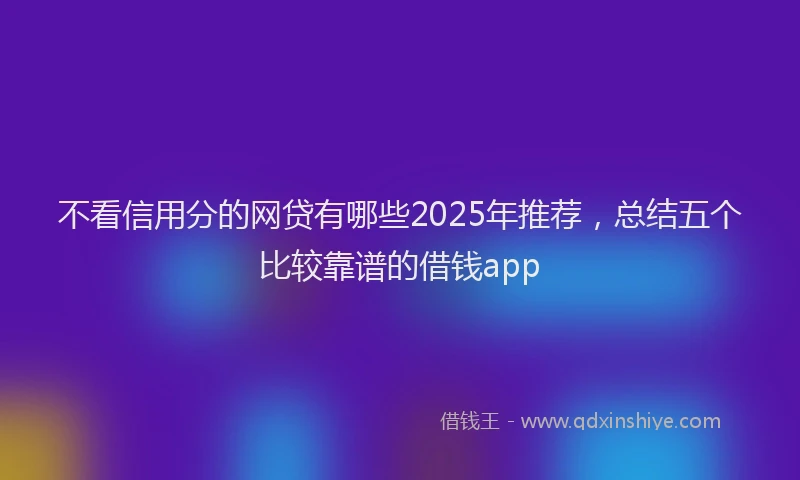 不看信用分的网贷有哪些2025年推荐，总结五个比较靠谱的借钱app