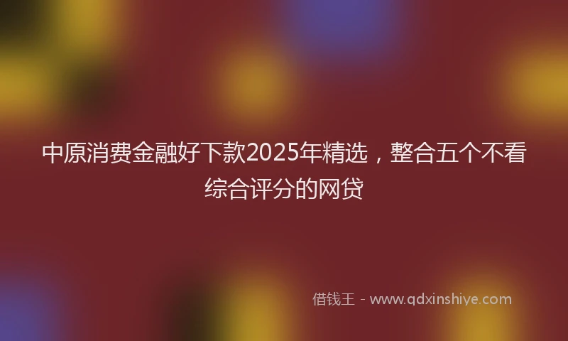 中原消费金融好下款2025年精选，整合五个不看综合评分的网贷