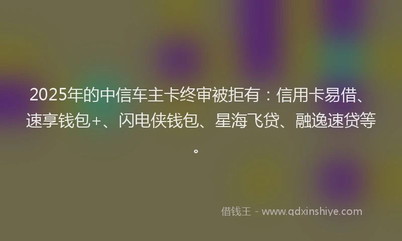 2025年的中信车主卡终审被拒有：信用卡易借、速享钱包+、闪电侠钱包、星海飞贷、融逸速贷等。