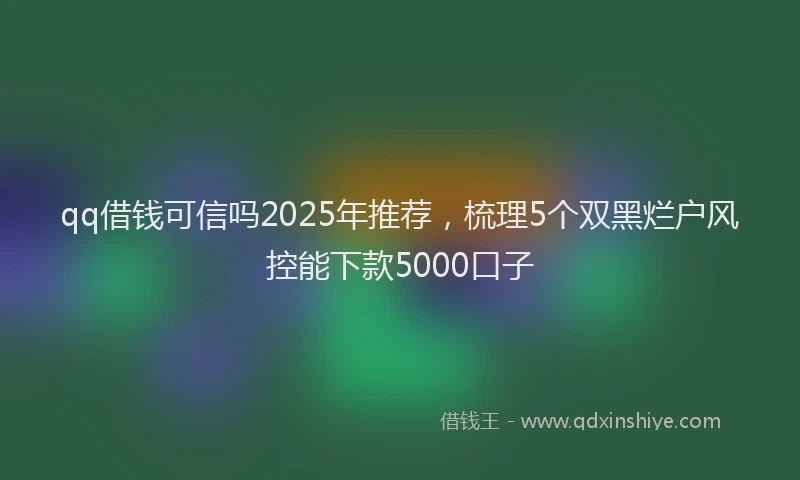 qq借钱可信吗2025年推荐，梳理5个双黑烂户风控能下款5000口子