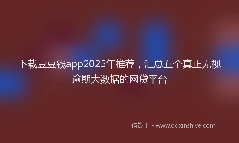 下载豆豆钱app2025年推荐,汇总五个真正无视逾期大数据的网贷平台