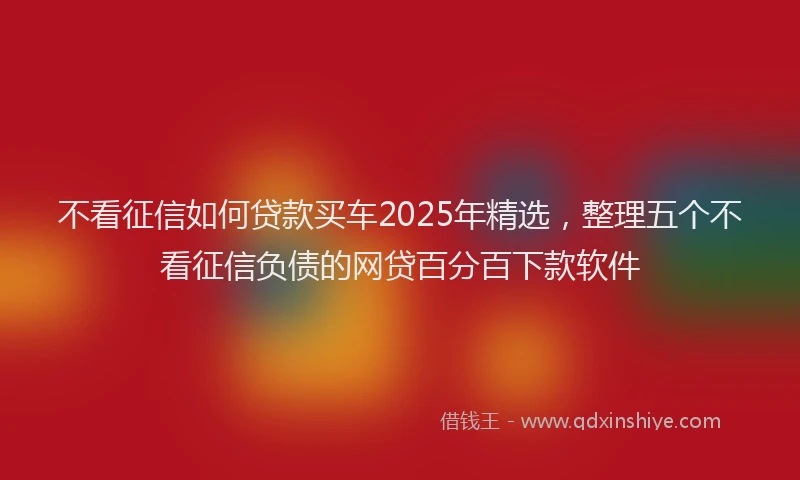 不看征信如何贷款买车2025年精选，整理五个不看征信负债的网贷百分百下款软件
