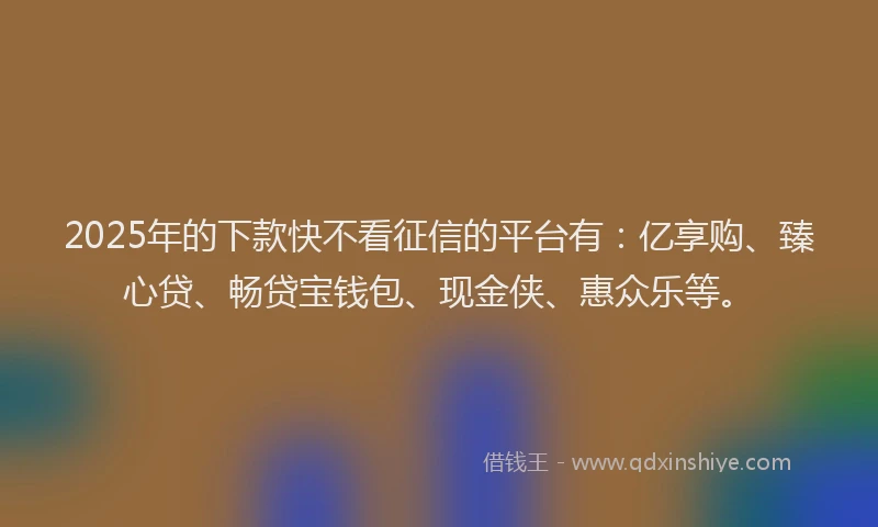 2025年的下款快不看征信的平台有：亿享购、臻心贷、畅贷宝钱包、现金侠、惠众乐等。