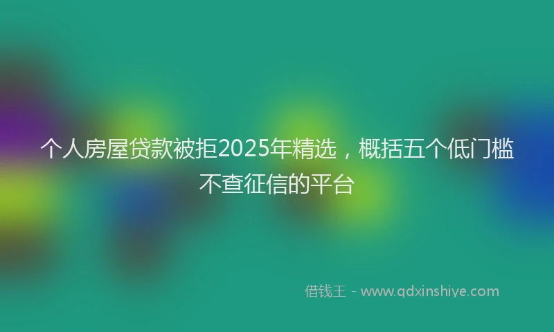 个人房屋贷款被拒2025年精选，概括五个低门槛不查征信的平台
