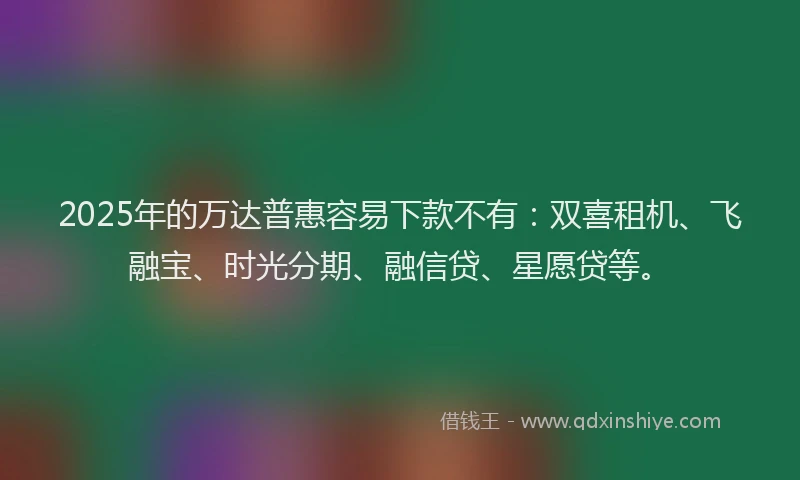 2025年的万达普惠容易下款不有：双喜租机、飞融宝、时光分期、融信贷、星愿贷等。