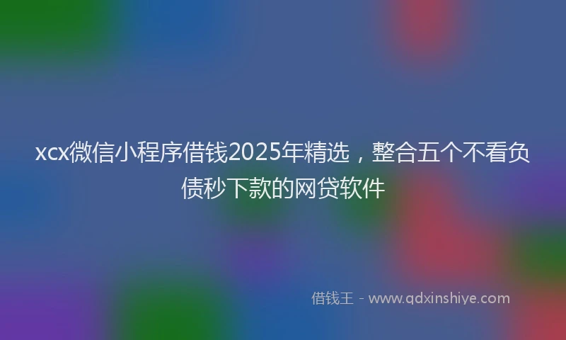 xcx微信小程序借钱2025年精选，整合五个不看负债秒下款的网贷软件