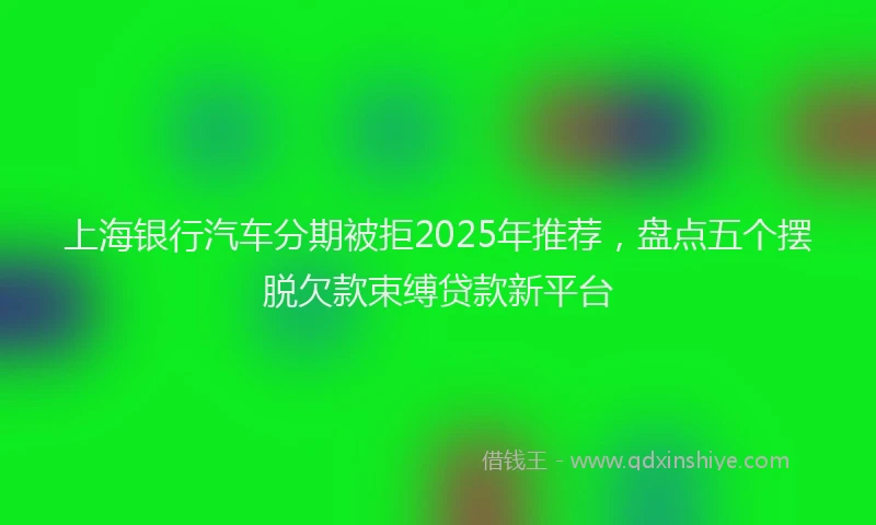 上海银行汽车分期被拒2025年推荐，盘点五个摆脱欠款束缚贷款新平台