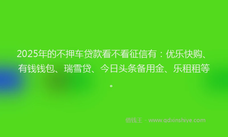 2025年的不押车贷款看不看征信有：优乐快购、有钱钱包、瑞雪贷、今日头条备用金、乐租租等。