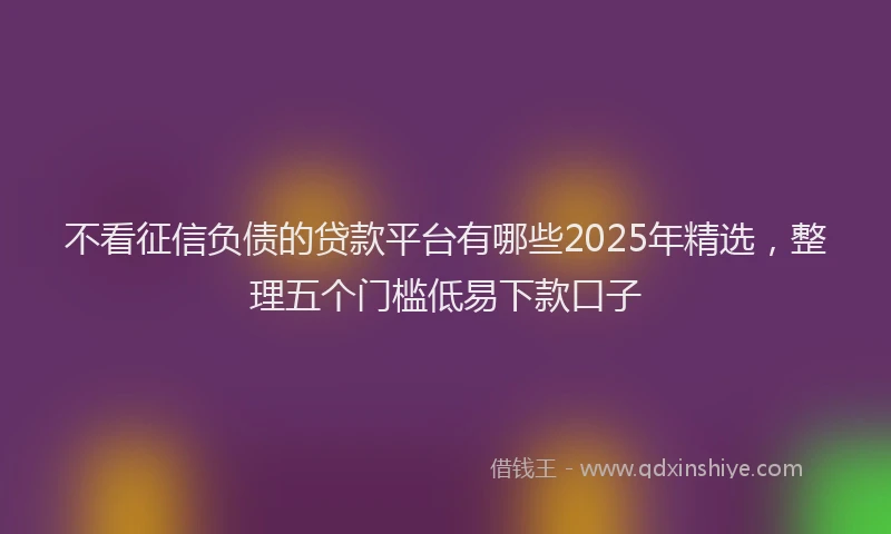 不看征信负债的贷款平台有哪些2025年精选，整理五个门槛低易下款口子