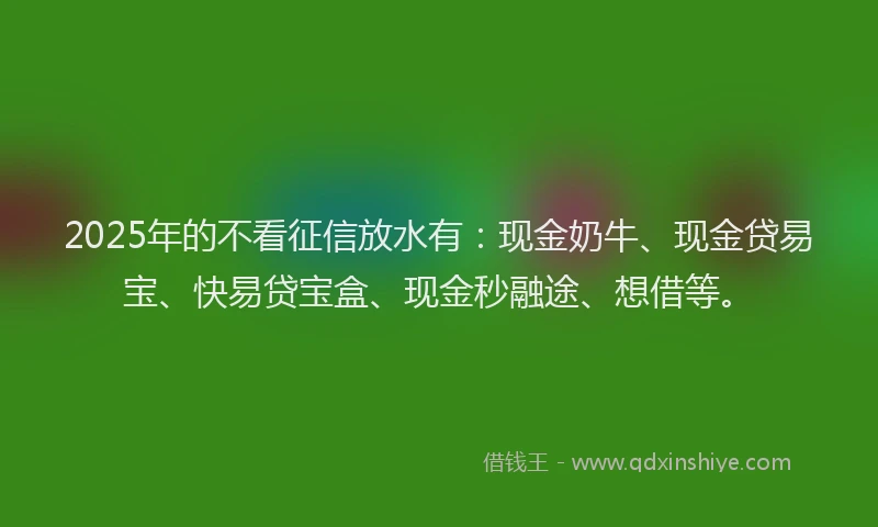 2025年的不看征信放水有：现金奶牛、现金贷易宝、快易贷宝盒、现金秒融途、想借等。