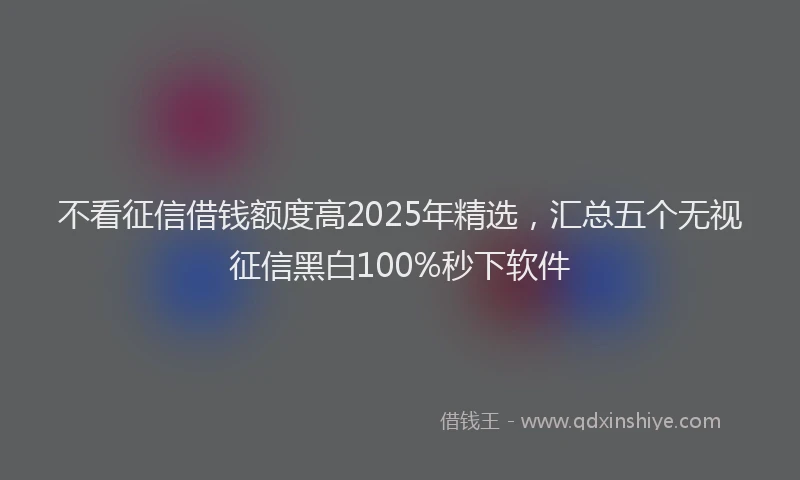 不看征信借钱额度高2025年精选，汇总五个无视征信黑白100%秒下软件