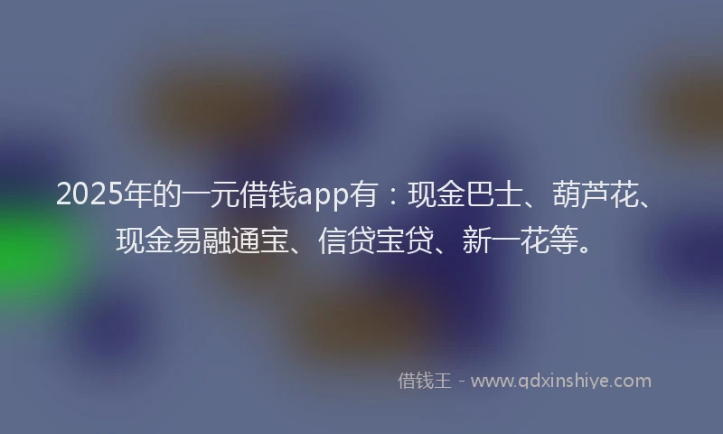 2025年的一元借钱app有：现金巴士、葫芦花、现金易融通宝、信贷宝贷、新一花等。