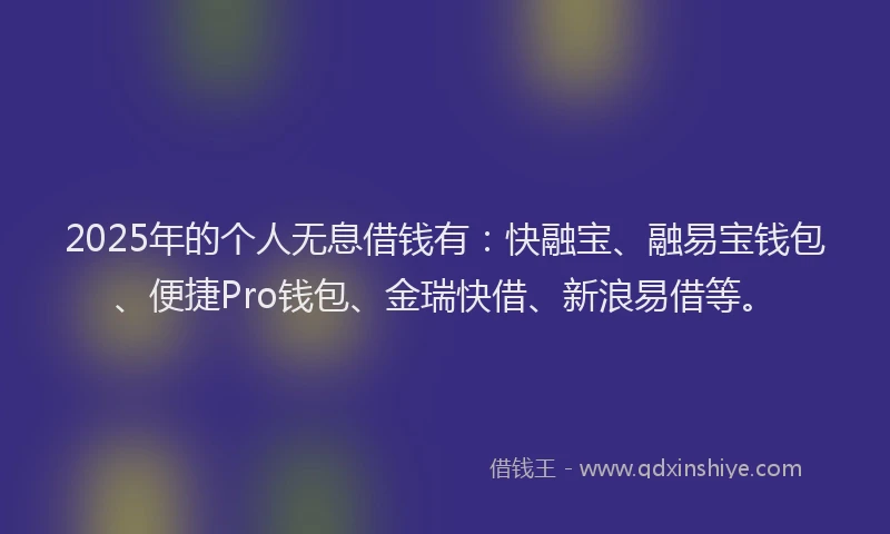 2025年的个人无息借钱有：快融宝、融易宝钱包、便捷Pro钱包、金瑞快借、新浪易借等。