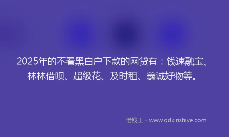 2025年的不看黑白户下款的网贷有：钱速融宝、林林借呗、超级花、及时租、鑫诚好物等。