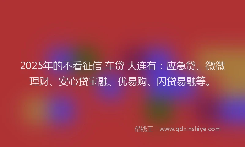 2025年的不看征信 车贷 大连有：应急贷、微微理财、安心贷宝融、优易购、闪贷易融等。