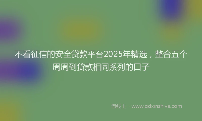 不看征信的安全贷款平台2025年精选，整合五个周周到贷款相同系列的口子