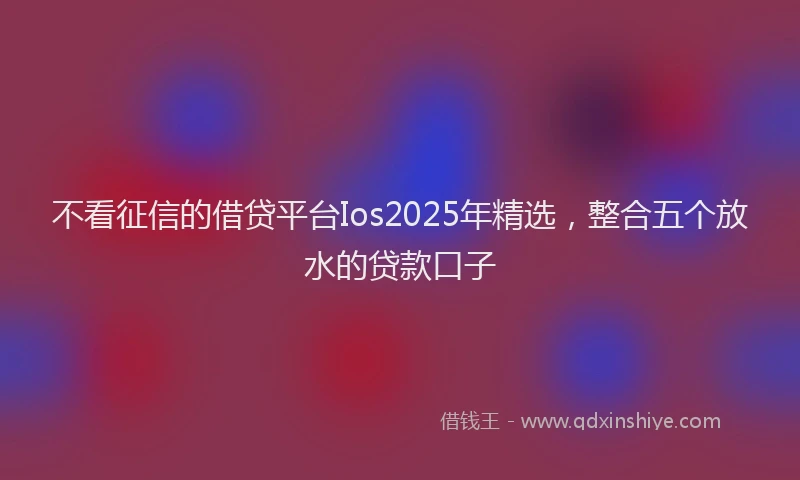 不看征信的借贷平台Ios2025年精选，整合五个放水的贷款口子