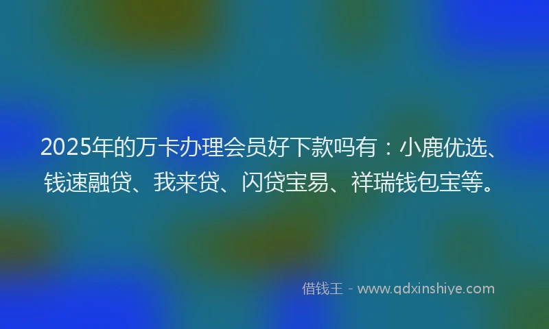2025年的万卡办理会员好下款吗有：小鹿优选、钱速融贷、我来贷、闪贷宝易、祥瑞钱包宝等。