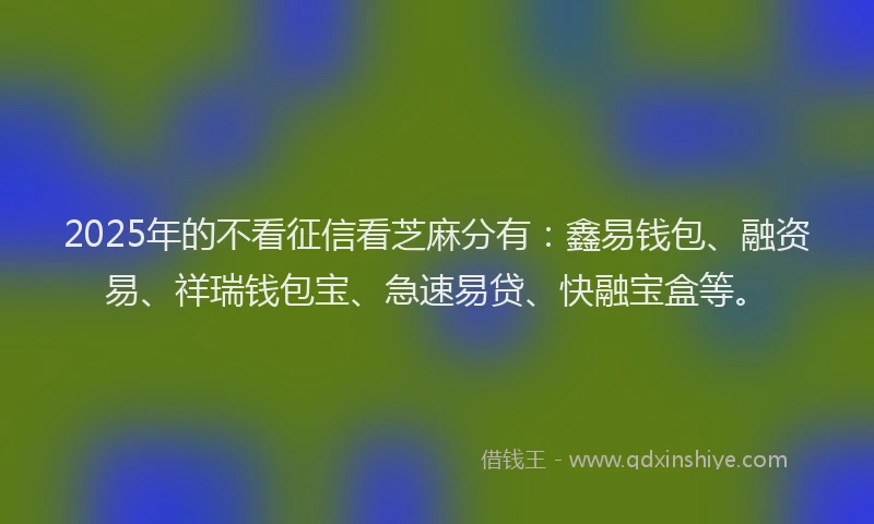 2025年的不看征信看芝麻分有：鑫易钱包、融资易、祥瑞钱包宝、急速易贷、快融宝盒等。