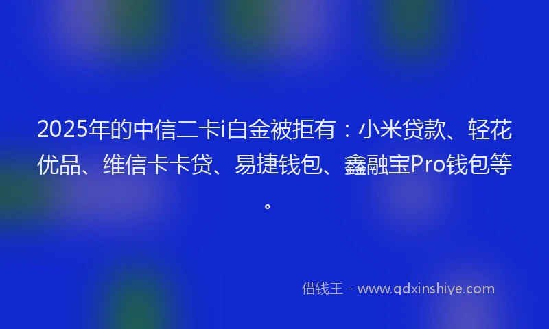 2025年的中信二卡i白金被拒有：小米贷款、轻花优品、维信卡卡贷、易捷钱包、鑫融宝Pro钱包等。