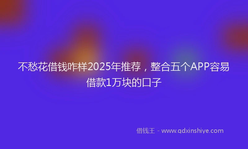 不愁花借钱咋样2025年推荐，整合五个APP容易借款1万块的口子