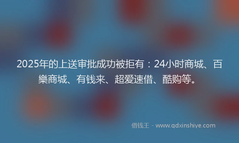 2025年的上送审批成功被拒有：24小时商城、百樂商城、有钱来、超爱速借、酷购等。
