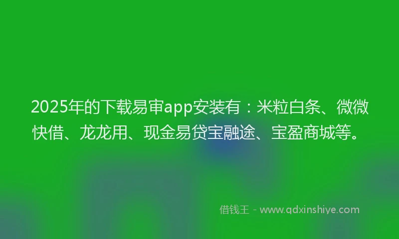 2025年的下载易审app安装有：米粒白条、微微快借、龙龙用、现金易贷宝融途、宝盈商城等。