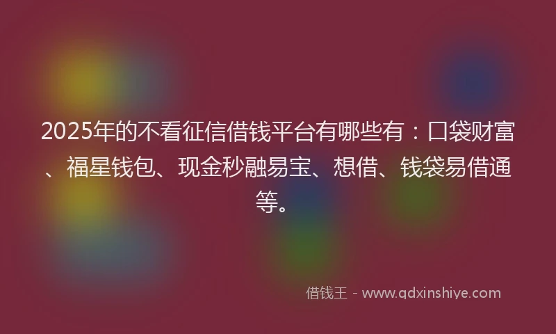 2025年的不看征信借钱平台有哪些有：口袋财富、福星钱包、现金秒融易宝、想借、钱袋易借通等。