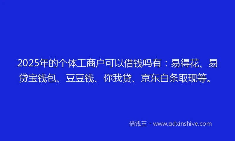 2025年的个体工商户可以借钱吗有：易得花、易贷宝钱包、豆豆钱、你我贷、京东白条取现等。