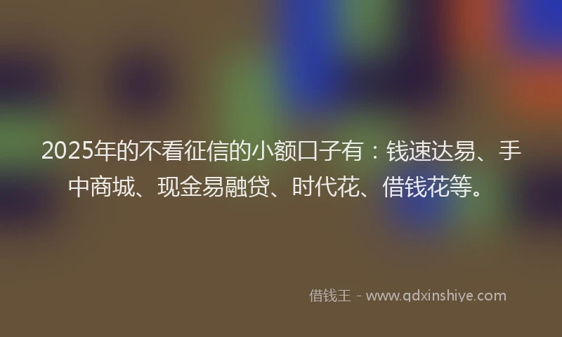 2025年的不看征信的小额口子有：钱速达易、手中商城、现金易融贷、时代花、借钱花等。
