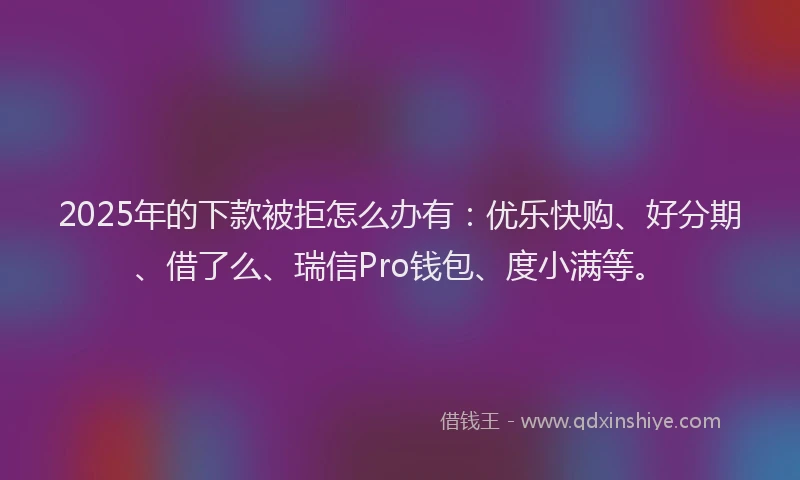 2025年的下款被拒怎么办有：优乐快购、好分期、借了么、瑞信Pro钱包、度小满等。