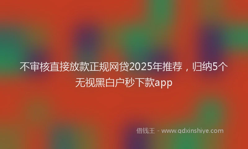 不审核直接放款正规网贷2025年推荐，归纳5个无视黑白户秒下款app