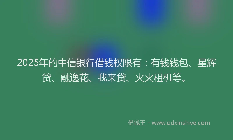 2025年的中信银行借钱权限有：有钱钱包、星辉贷、融逸花、我来贷、火火租机等。