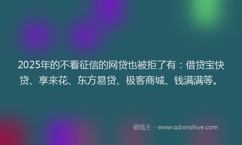 2025年的不看征信的网贷也被拒了有：借贷宝快贷、享来花、东方易贷、极客商城、钱满满等。